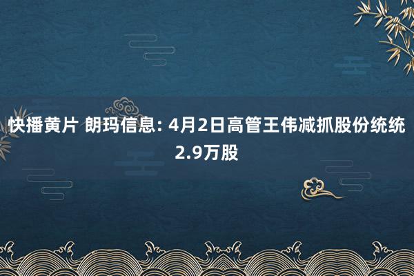 快播黄片 朗玛信息: 4月2日高管王伟减抓股份统统2.9万股