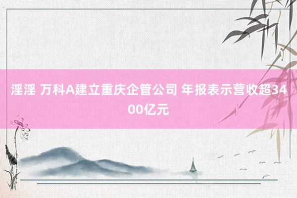 淫淫 万科A建立重庆企管公司 年报表示营收超3400亿元