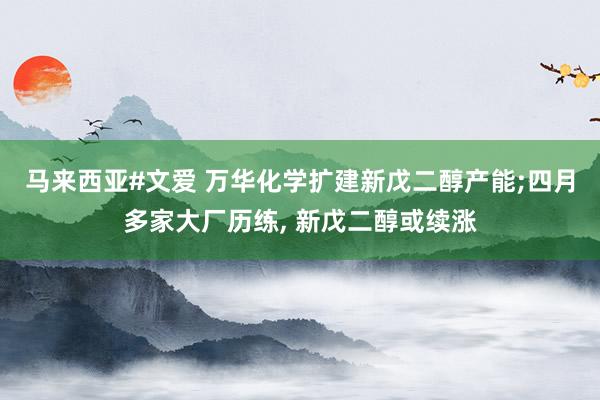 马来西亚#文爱 万华化学扩建新戊二醇产能;四月多家大厂历练,