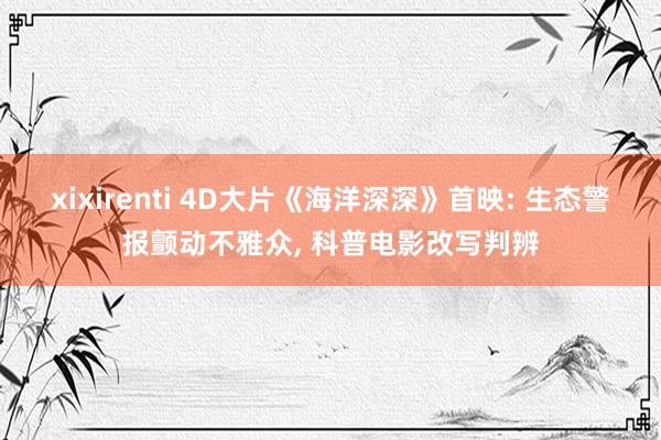 xixirenti 4D大片《海洋深深》首映: 生态警报颤动不雅众, 科普电影改写判辨