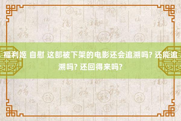 福利姬 自慰 这部被下架的电影还会追溯吗? 还能追溯吗? 还