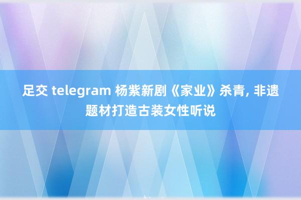 足交 telegram 杨紫新剧《家业》杀青, 非遗题材打造古装女性听说