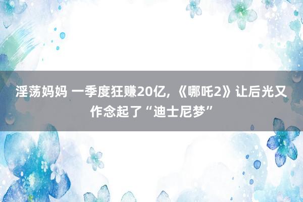 淫荡妈妈 一季度狂赚20亿, 《哪吒2》让后光又作念起了“迪士尼梦”