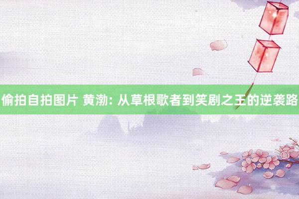 偷拍自拍图片 黄渤: 从草根歌者到笑剧之王的逆袭路