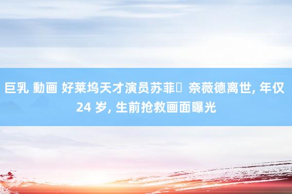 巨乳 動画 好莱坞天才演员苏菲・奈薇德离世, 年仅 24 岁, 生前抢救画面曝光