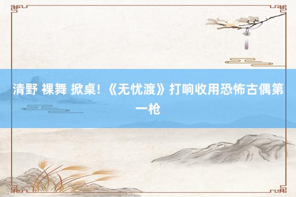 清野 裸舞 掀桌! 《无忧渡》打响收用恐怖古偶第一枪