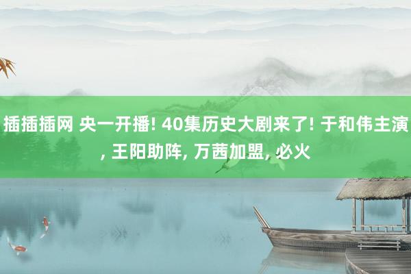 插插插网 央一开播! 40集历史大剧来了! 于和伟主演, 王阳助阵, 万茜加盟, 必火