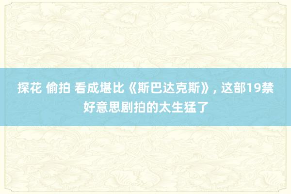 探花 偷拍 看成堪比《斯巴达克斯》, 这部19禁好意思剧拍的太生猛了