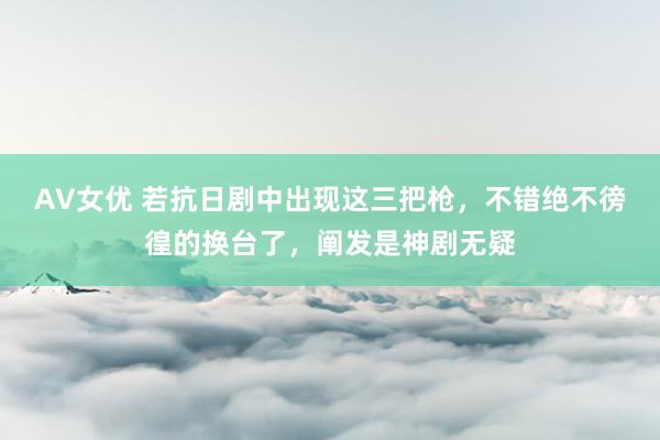 AV女优 若抗日剧中出现这三把枪，不错绝不徬徨的换台了，阐发是神剧无疑