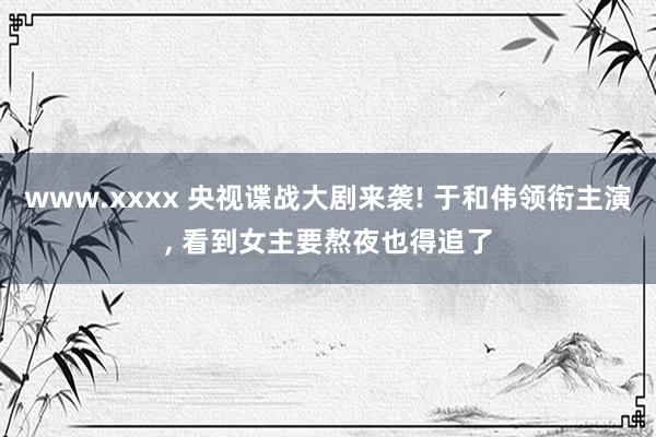 www.xxxx 央视谍战大剧来袭! 于和伟领衔主演, 看到女主要熬夜也得追了
