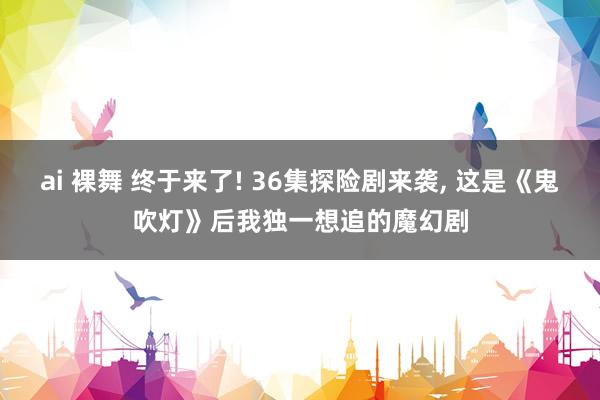 ai 裸舞 终于来了! 36集探险剧来袭, 这是《鬼吹灯》后我独一想追的魔幻剧