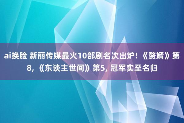 ai换脸 新丽传媒最火10部剧名次出炉! 《赘婿》第8, 《东谈主世间》第5, 冠军实至名归