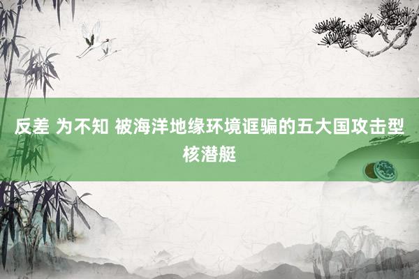 反差 为不知 被海洋地缘环境诓骗的五大国攻击型核潜艇