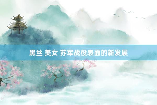黑丝 美女 苏军战役表面的新发展