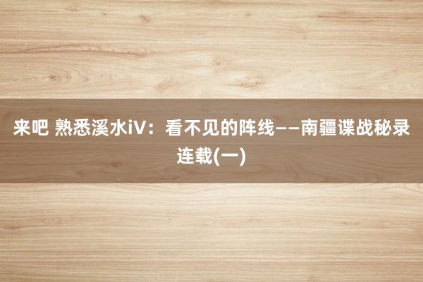 来吧 熟悉溪水iV：看不见的阵线——南疆谍战秘录连载(一)