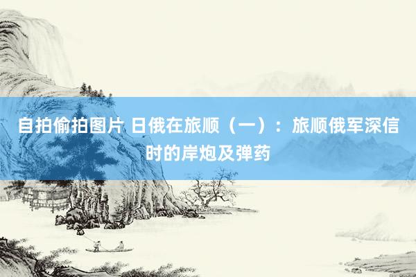 自拍偷拍图片 日俄在旅顺（一）：旅顺俄军深信时的岸炮及弹药