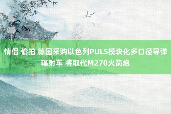 情侣 偷拍 德国采购以色列PULS模块化多口径导弹辐射车 将取代M270火箭炮