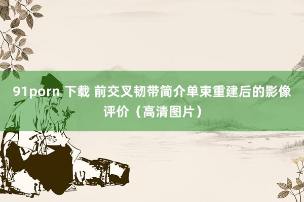 91porn 下载 前交叉韧带简介单束重建后的影像评价（高清
