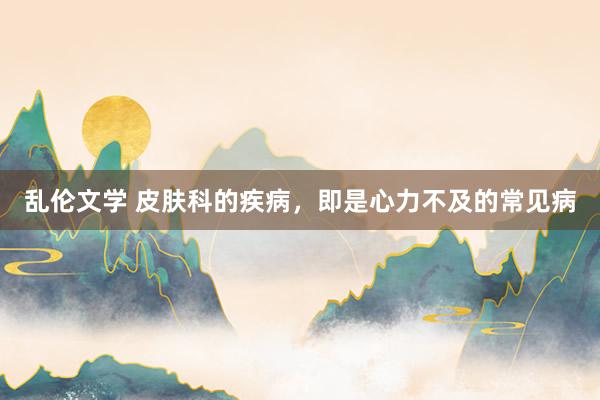 乱伦文学 皮肤科的疾病，即是心力不及的常见病