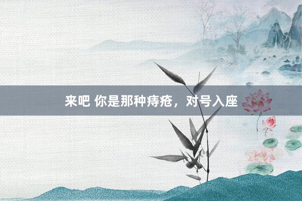 来吧 你是那种痔疮，对号入座