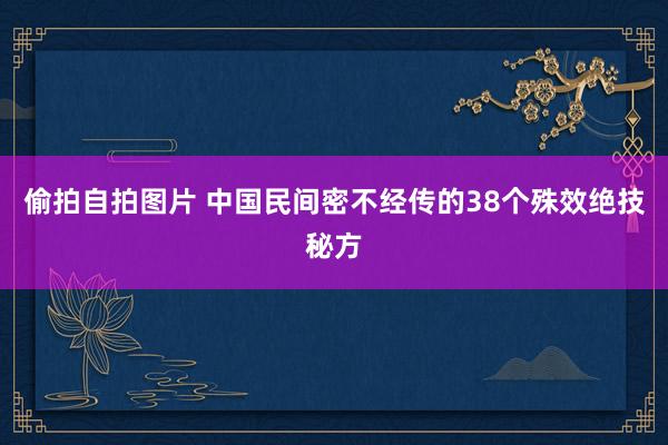 偷拍自拍图片 中国民间密不经传的38个殊效绝技秘方