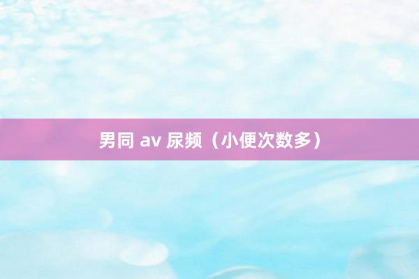 男同 av 尿频（小便次数多）