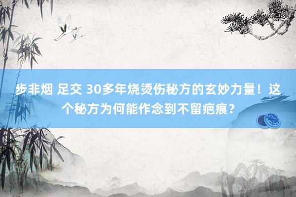 步非烟 足交 30多年烧烫伤秘方的玄妙力量！这个秘方为何能作