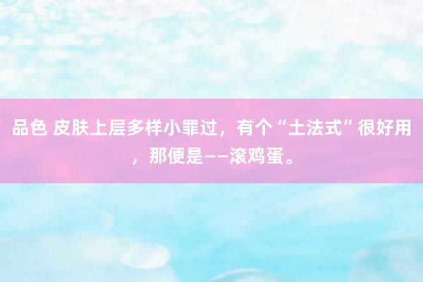 品色 皮肤上层多样小罪过，有个“土法式”很好用，那便是——滚鸡蛋。