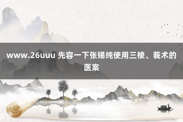 www.26uuu 先容一下张锡纯使用三棱、莪术的医案