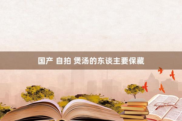 国产 自拍 煲汤的东谈主要保藏
