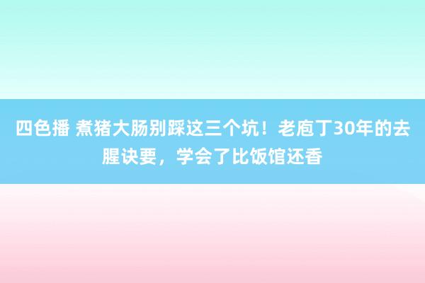 四色播 煮猪大肠别踩这三个坑！老庖丁30年的去腥诀要，学会了比饭馆还香