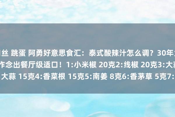 白丝 跳蛋 阿勇好意思食汇：泰式酸辣汁怎么调？30年大厨公开配方，让你构陷作念出餐厅级适口！1:小米椒 20克2:线椒 20克3:大蒜 15克4:香菜根 15克5:南姜 8克6:香茅草 5克7:青柠汁 50克8:...