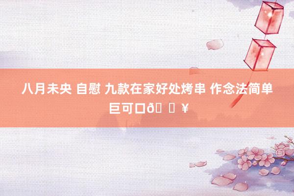 八月未央 自慰 九款在家好处烤串 作念法简单 巨可口🔥