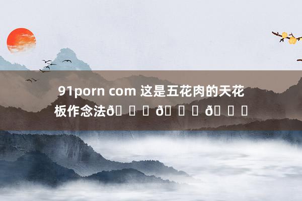 91porn com 这是五花肉的天花板作念法😋😋😋