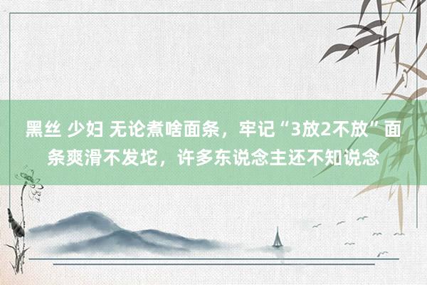 黑丝 少妇 无论煮啥面条，牢记“3放2不放”面条爽滑不发坨，